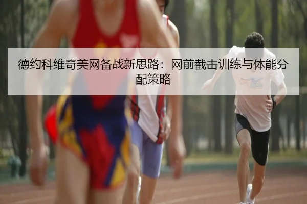 德约科维奇美网备战新思路：网前截击训练与体能分配策略